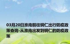 03月20日淮南前往铜仁出行防疫政策查询-从淮南出发到铜仁的防疫政策