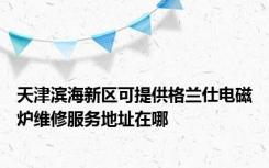 天津滨海新区可提供格兰仕电磁炉维修服务地址在哪