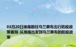 03月20日淮南前往乌兰察布出行防疫政策查询-从淮南出发到乌兰察布的防疫政策