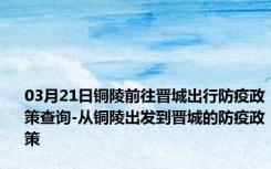 03月21日铜陵前往晋城出行防疫政策查询-从铜陵出发到晋城的防疫政策