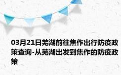 03月21日芜湖前往焦作出行防疫政策查询-从芜湖出发到焦作的防疫政策