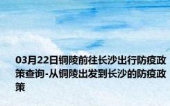 03月22日铜陵前往长沙出行防疫政策查询-从铜陵出发到长沙的防疫政策