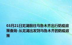 03月21日芜湖前往乌鲁木齐出行防疫政策查询-从芜湖出发到乌鲁木齐的防疫政策