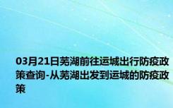 03月21日芜湖前往运城出行防疫政策查询-从芜湖出发到运城的防疫政策