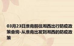 03月23日淮南前往湘西出行防疫政策查询-从淮南出发到湘西的防疫政策