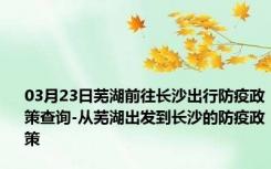 03月23日芜湖前往长沙出行防疫政策查询-从芜湖出发到长沙的防疫政策