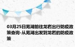 03月25日芜湖前往龙岩出行防疫政策查询-从芜湖出发到龙岩的防疫政策