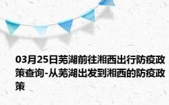 03月25日芜湖前往湘西出行防疫政策查询-从芜湖出发到湘西的防疫政策