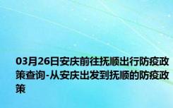 03月26日安庆前往抚顺出行防疫政策查询-从安庆出发到抚顺的防疫政策