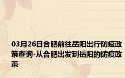 03月26日合肥前往岳阳出行防疫政策查询-从合肥出发到岳阳的防疫政策