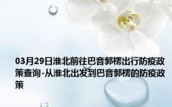 03月29日淮北前往巴音郭楞出行防疫政策查询-从淮北出发到巴音郭楞的防疫政策