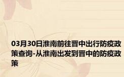 03月30日淮南前往晋中出行防疫政策查询-从淮南出发到晋中的防疫政策