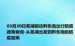 03月30日芜湖前往黔东南出行防疫政策查询-从芜湖出发到黔东南的防疫政策