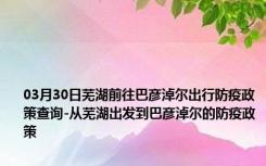 03月30日芜湖前往巴彦淖尔出行防疫政策查询-从芜湖出发到巴彦淖尔的防疫政策