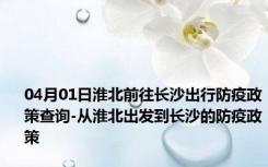 04月01日淮北前往长沙出行防疫政策查询-从淮北出发到长沙的防疫政策