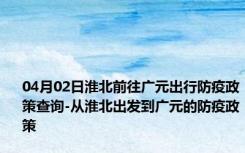 04月02日淮北前往广元出行防疫政策查询-从淮北出发到广元的防疫政策