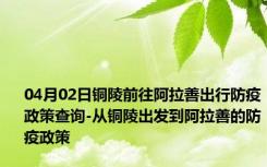 04月02日铜陵前往阿拉善出行防疫政策查询-从铜陵出发到阿拉善的防疫政策