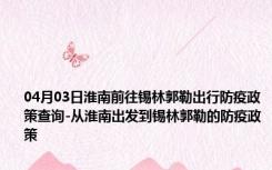 04月03日淮南前往锡林郭勒出行防疫政策查询-从淮南出发到锡林郭勒的防疫政策