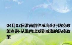 04月03日淮南前往威海出行防疫政策查询-从淮南出发到威海的防疫政策