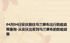 04月04日安庆前往乌兰察布出行防疫政策查询-从安庆出发到乌兰察布的防疫政策