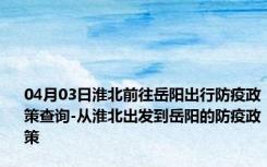 04月03日淮北前往岳阳出行防疫政策查询-从淮北出发到岳阳的防疫政策