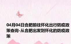 04月04日合肥前往怀化出行防疫政策查询-从合肥出发到怀化的防疫政策