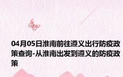 04月05日淮南前往遵义出行防疫政策查询-从淮南出发到遵义的防疫政策