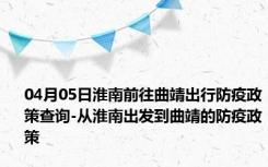 04月05日淮南前往曲靖出行防疫政策查询-从淮南出发到曲靖的防疫政策