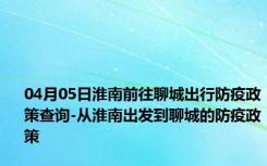 04月05日淮南前往聊城出行防疫政策查询-从淮南出发到聊城的防疫政策