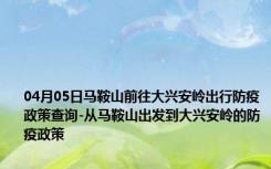 04月05日马鞍山前往大兴安岭出行防疫政策查询-从马鞍山出发到大兴安岭的防疫政策