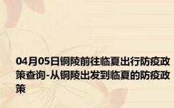 04月05日铜陵前往临夏出行防疫政策查询-从铜陵出发到临夏的防疫政策