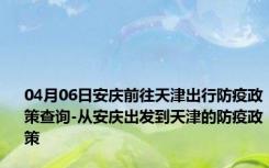 04月06日安庆前往天津出行防疫政策查询-从安庆出发到天津的防疫政策