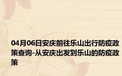 04月06日安庆前往乐山出行防疫政策查询-从安庆出发到乐山的防疫政策