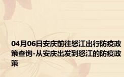 04月06日安庆前往怒江出行防疫政策查询-从安庆出发到怒江的防疫政策