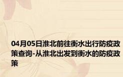 04月05日淮北前往衡水出行防疫政策查询-从淮北出发到衡水的防疫政策