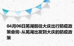 04月06日芜湖前往大庆出行防疫政策查询-从芜湖出发到大庆的防疫政策