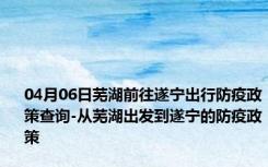 04月06日芜湖前往遂宁出行防疫政策查询-从芜湖出发到遂宁的防疫政策