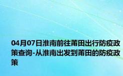 04月07日淮南前往莆田出行防疫政策查询-从淮南出发到莆田的防疫政策