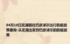 04月10日芜湖前往巴彦淖尔出行防疫政策查询-从芜湖出发到巴彦淖尔的防疫政策