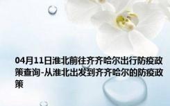 04月11日淮北前往齐齐哈尔出行防疫政策查询-从淮北出发到齐齐哈尔的防疫政策