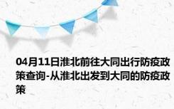 04月11日淮北前往大同出行防疫政策查询-从淮北出发到大同的防疫政策