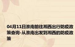 04月11日淮南前往湘西出行防疫政策查询-从淮南出发到湘西的防疫政策