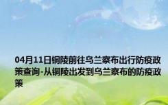 04月11日铜陵前往乌兰察布出行防疫政策查询-从铜陵出发到乌兰察布的防疫政策