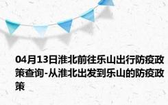 04月13日淮北前往乐山出行防疫政策查询-从淮北出发到乐山的防疫政策