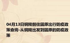 04月13日铜陵前往固原出行防疫政策查询-从铜陵出发到固原的防疫政策