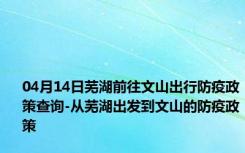 04月14日芜湖前往文山出行防疫政策查询-从芜湖出发到文山的防疫政策