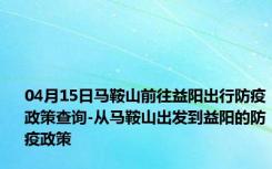 04月15日马鞍山前往益阳出行防疫政策查询-从马鞍山出发到益阳的防疫政策