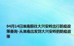 04月14日淮南前往大兴安岭出行防疫政策查询-从淮南出发到大兴安岭的防疫政策