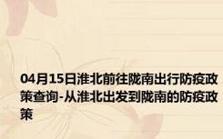 04月15日淮北前往陇南出行防疫政策查询-从淮北出发到陇南的防疫政策