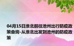 04月15日淮北前往池州出行防疫政策查询-从淮北出发到池州的防疫政策